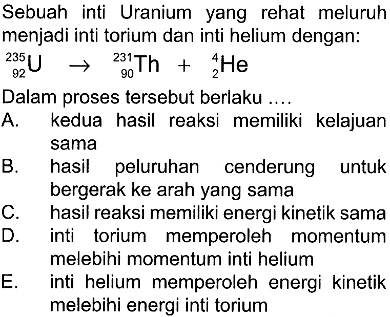 Sebuah inti Uranium yang rehat meluruh menjadi inti torium dan inti helium dengan:235 92 U -> 231 90 Th+ 4 2 HeDalam proses tersebut berlaku ....A. kedua hasil reaksi memiliki kelajuan sama B. hasil peluruhan cenderung untuk bergerak ke arah yang sama C. hasil reaksi memiliki energi kinetik sama D. inti torium memperoleh momentum melebihi momentum inti helium E. inti helium memperoleh energi kinetik melebihi energi inti torium 