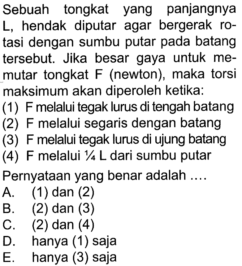 Sebuah tongkat yang panjangnya L, hendak diputar agar bergerak rotasi dengan sumbu putar pada batang tersebut. Jika besar gaya untuk memutar tongkat  F  (newton), maka torsi maksimum akan diperoleh ketika: (1) F melalui tegak lurus di tengah batang (2) F melalui segaris dengan batang (3) F melalui tegak lurus di ujung batang (4) F melalui 1/4 L dari sumbu putar Pernyataan yang benar adalah....