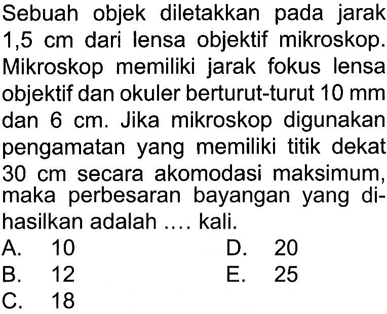 Sebuah objek diletakkan pada jarak 1,5 cm dari lensa objektif mikroskop. Mikroskop memiliki jarak fokus lensa objektif dan okuler berturut-turut 10 mm dan 6 cm. Jika mikroskop digunakan pengamatan yang memiliki titik deka 30 cm secara akomodasi maksimum, maka perbesaran bayangan yang dihasilkan adalah .... kali.