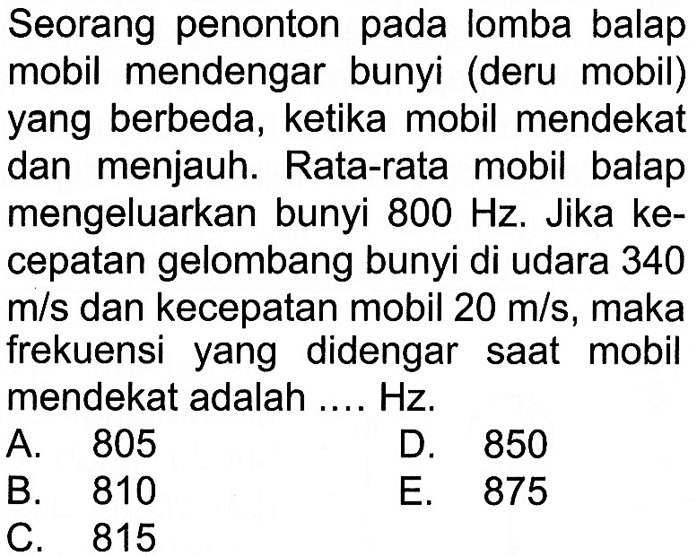 Seorang penonton pada lomba balap mobil mendengar bunyi (deru mobil) yang berbeda, ketika mobil mendekat dan menjauh. Rata-rata mobil balap mengeluarkan bunyi 800 Hz. Jika kecepatan gelombang bunyi di udara 340 m/s dan kecepatan mobil 20 m/s, maka frekuensi yang didengar saat mobil mendekat adalah .... Hz.