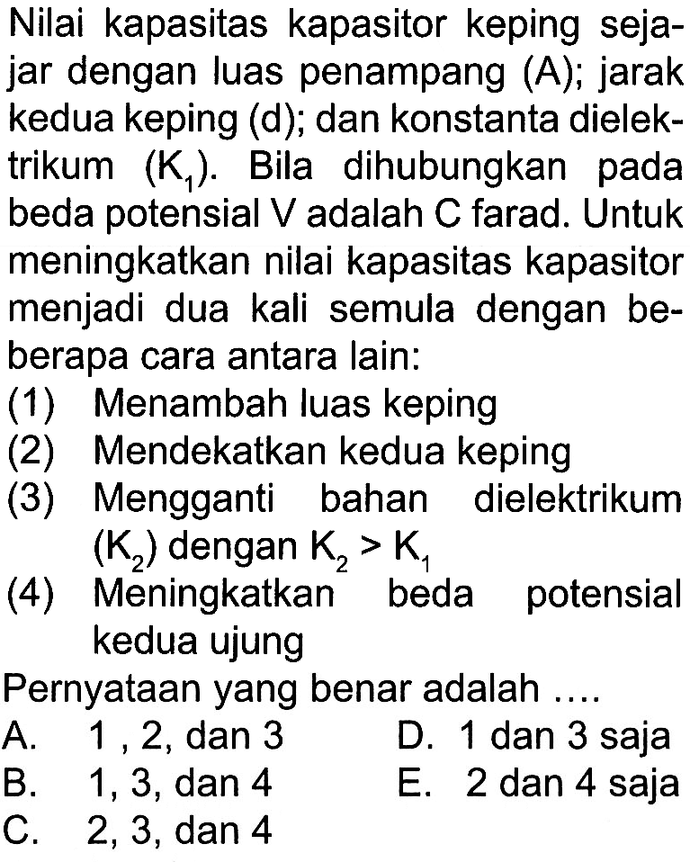 Nilai kapasitas kapasitor keping sejajar dengan luas penampang (A), jarak kedua keping (d), dan konstanta dielektrikum (K1). Bila dihubungkan pada beda potensial V dan C farad. Untuk meningkatkan nilai kapasitas kapasitor menjadi dua kali semula dengan beberapa cara antara lain. (1) Menambah luas keping (2) Mendekatkan kedua keping (3) Mengganti bahan dielektrikum (K2) dengan K2>K1 (4) Meningkatkan beda potensial kedua ujung Pernyataan yang benar adalah .... 