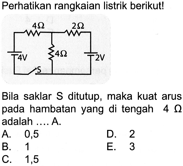 Perhatikan rangkaian listrik berikut! 4 Ohm 2 Ohm 4 V 4 Ohm 2 V Bila saklar S ditutup, maka kuat arus pada hambatan yang di tengah 4 Ohm adalah .... A. 