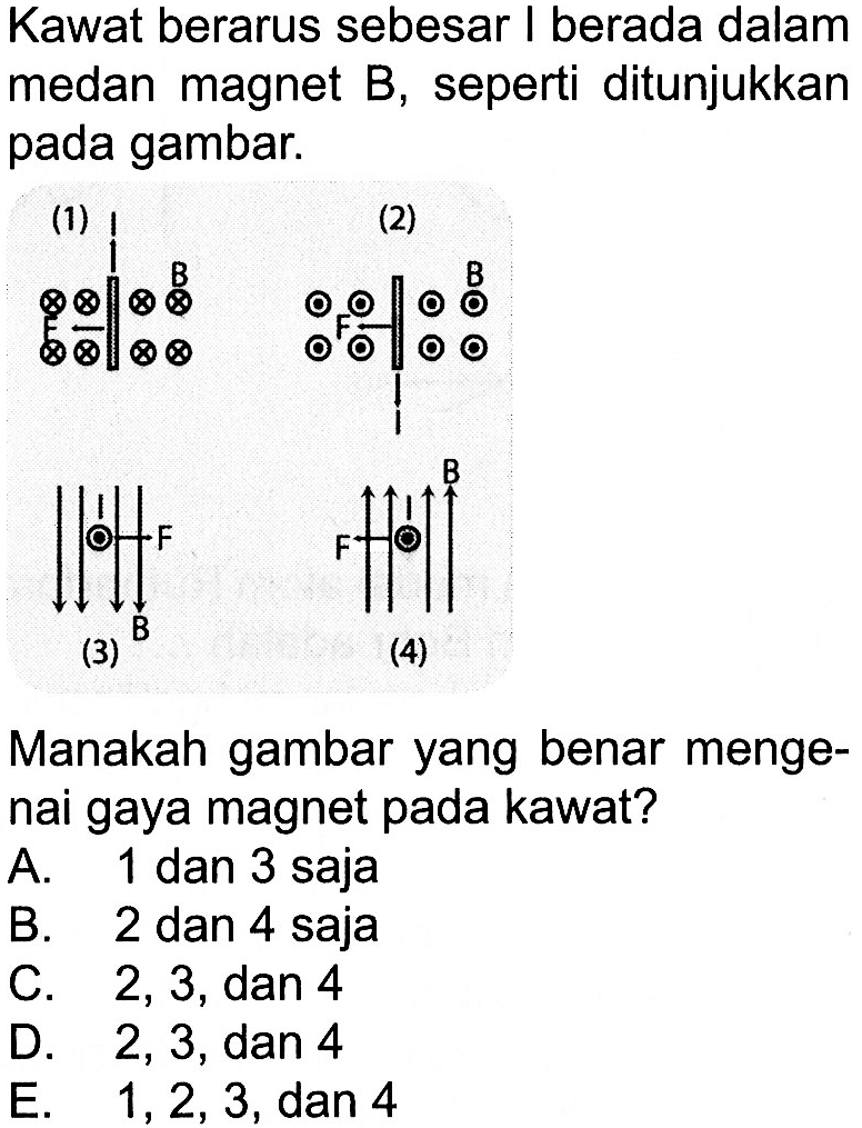 Kawat berarus sebesar I berada dalam medan magnet B, seperti ditunjukkan pada gambar. (1) B (2) F B (3) F B (4) F B Manakah gambar yang benar mengenai gaya magnet pada kawat? A. 1 dan 3 saja B. 2 dan 4 saja C. 2,3, dan 4 D. 2,3, dan 4 E. 1,2,3, dan 4 