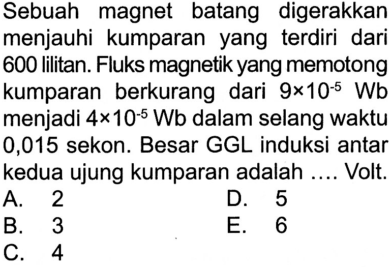 Sebuah magnet batang digerakkan menjauhi kumparan yang terdiri dari 600 lilitan. Fluks magnetik yang memotong kumparan berkurang dari  9 x 10^(-5) Wb  menjadi  4 x 10^(-5) Wb  dalam selang waktu 0,015 sekon. Besar GGL induksi antar kedua ujung kumparan adalah .... Volt.