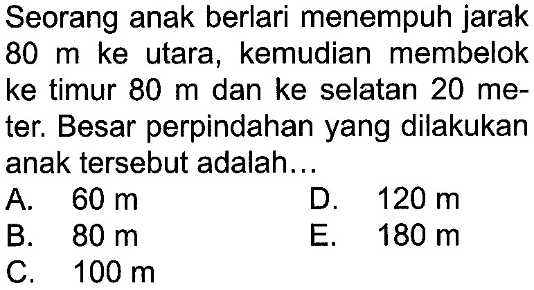Seorang anak berlari menempuh jarak 80 m ke utara, kemudian membelok ke timur 80 m dan ke selatan 20 meter. Besar perpindahan yang dilakukan anak tersebut adalah ...