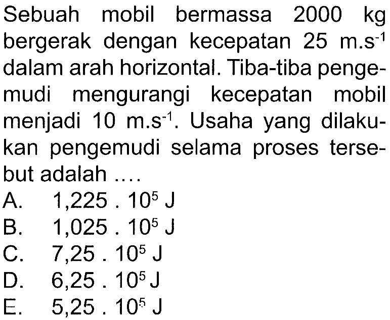 Sebuah mobil bermassa 2000 kg bergerak dengan kecepatan 25 m.s^(-1) dalam arah horizontal. Tiba-tiba pengemudi mengurangi kecepatan mobil menjadi 10 m.s^(-1). Usaha yang dilakukan pengemudi selama proses tersebut adalah ...