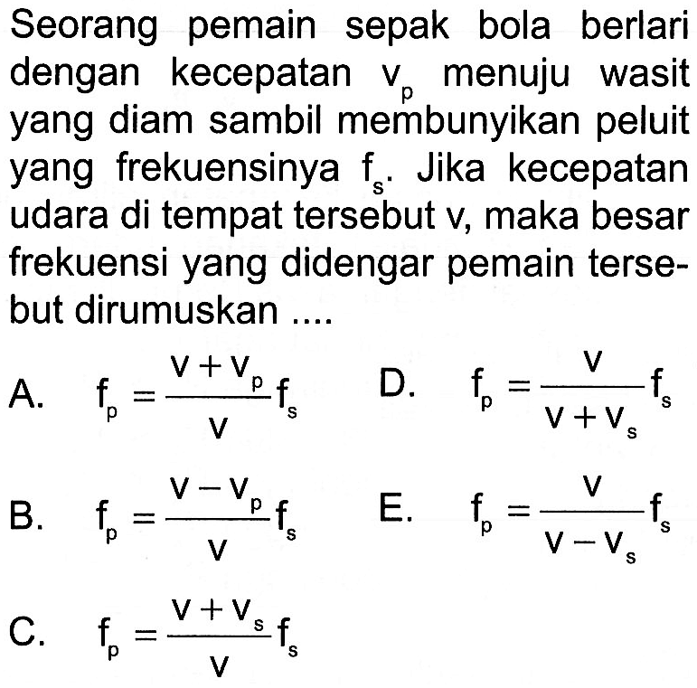 Seorang pemain sepak bola berlari dengan kecepatan vp menuju wasit yang diam sambil membunyikan peluit yang frekuensinya fs. Jika kecepatan udara di tempat tersebut v, maka besar frekuensi yang didengar pemain tersebut dirumuskan ...A.  fp=(v+vp)/v fs D.  fp=v/(v+vs) fs B.  fp=(v-vp)/v fsE.  fp=v/(v-vs) fsC.  fp=(v+vs)/v fs 