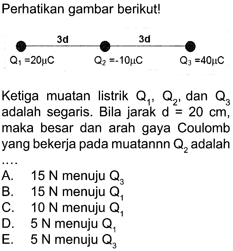 Perhatikan gambar berikut! 3d 3d Q1 = 20 mu C Q2 = -10 mu C Q3 = 40 mu C Ketiga muatan listrik Q1, Q2, dan Q3 adalah segaris. Bila jarak d = 20 cm, maka besar dan arah gaya Coulomb yang bekerja pada muatannn Q2 adalah....