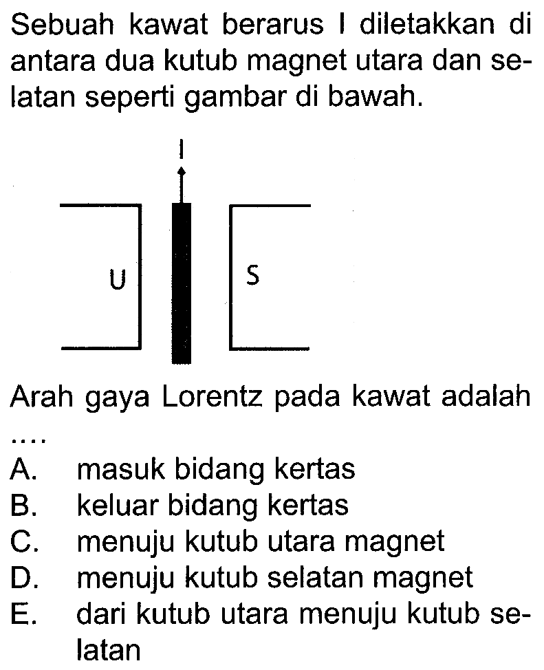 Sebuah kawat berarus I diletakkan di antara dua kutub magnet utara dan selatan seperti gambar di bawah. U I S Arah gaya Lorentz pada kawat adalah... A. masuk bidang kertas B. keluar bidang kertas C. menuju kutub utara magnet D. menuju kutub selatan magnet E. dari kutub utara menuju kutub selatan