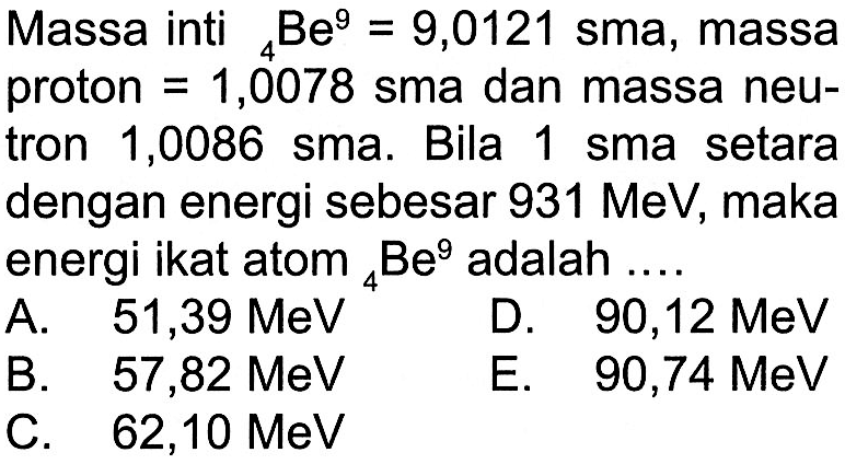 Massa inti 4Be^9=9,0121 sma, massa proton = 1,0078 sma dan massa neutron 1,0086 sma. Bila 1 sma setara dengan energi sebesar 931 MeV, maka energi ikat atom 4Be^9 adalah  ... . 