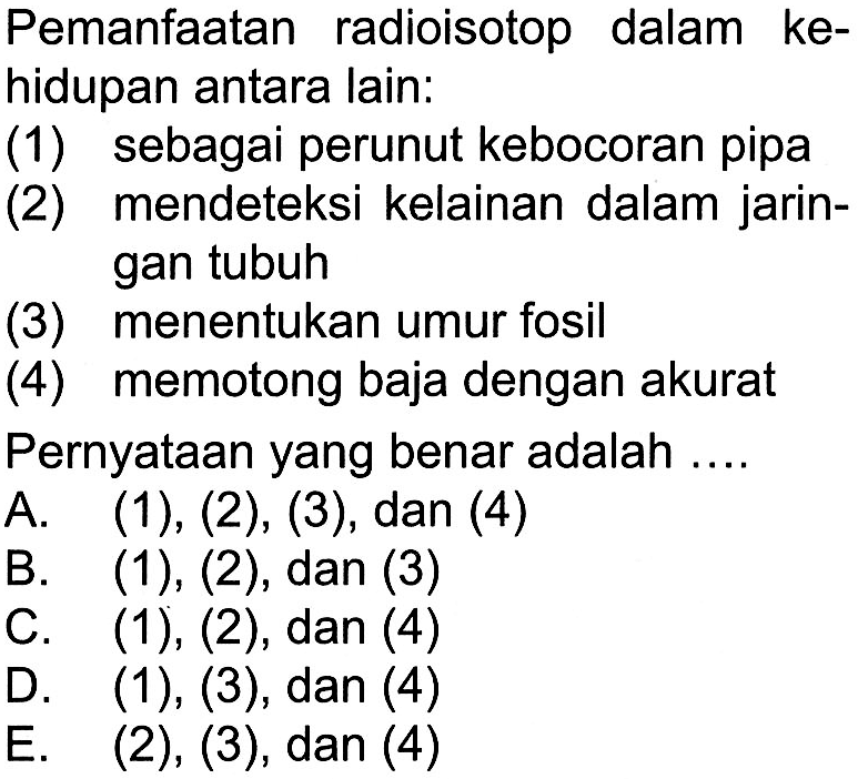 Pemanfaatan radioisotop dalam kehidupan antara lain: (1) sebagai perunut kebocoran pipa (2) mendeteksi kelainan dalam jaringan tubuh (3) menentukan umur fosil (4) memotong baja dengan akurat 
Pernyataan yang benar adalah .... 
A. (1), (2), (3), dan (4) 
B. (1), (2), dan (3) 
C. (1) , (2), dan (4) 
D. (1), (3), dan (4) 
E. (2), (3), dan (4) 