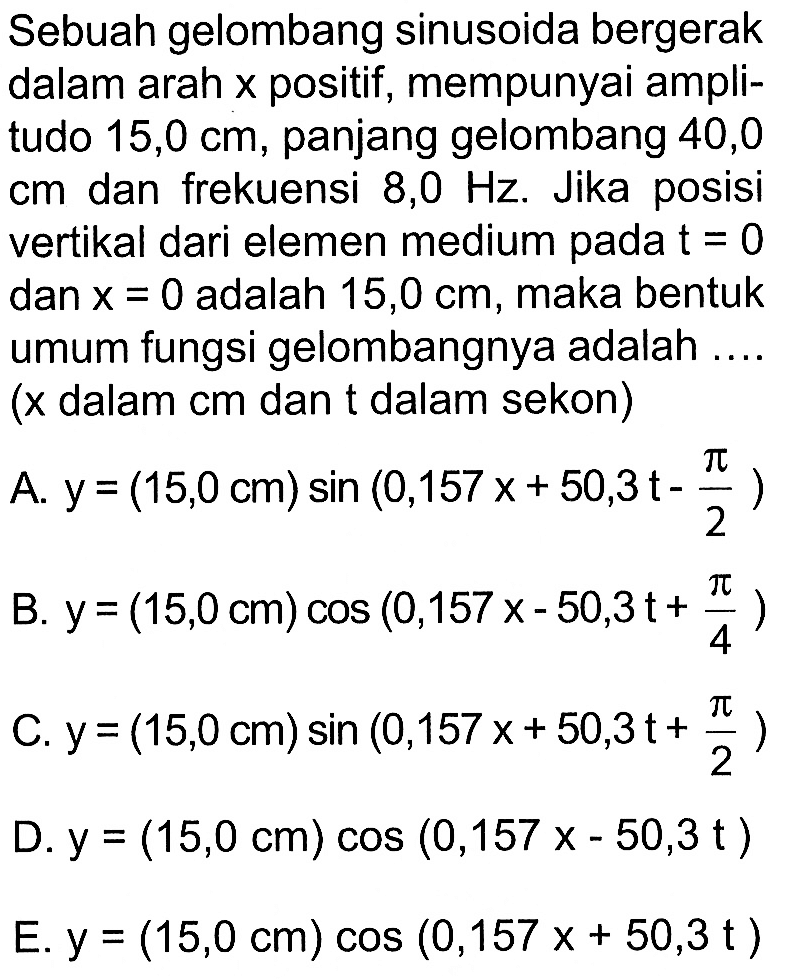 Sebuah gelombang sinusoida bergerak dalam arah x positif, mempunyai amplitudo 15,0 cm, panjang gelombang 40,0 cm dan frekuensi 8,0 Hz. Jika posisi vertikal dari elemen medium pada t = 0 dan x = 0 adalah 15,0 cm, maka bentuk umum fungsi gelombangnya adalah .... ( x dalam cm dan t dalam sekon)