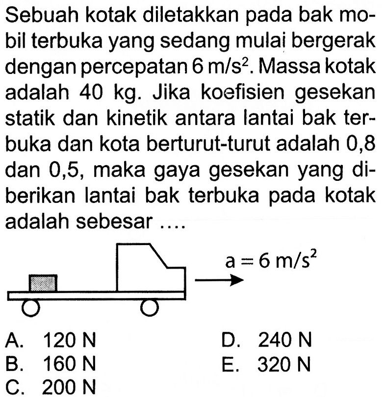 Sebuah kotak diletakkan pada bak mobil terbuka yang sedang mulai bergerak dengan percepatan 6 m/s^2. Massa kotak adalah 40 kg. Jika koefisien gesekan statik dan kinetik antara lantai bak terbuka dan kota berturut-turut adalah 0,8 dan 0,5, maka gaya gesekan yang diberikan lantai bak terbuka pada kotak adalah sebesar.... a=6 m/s^2