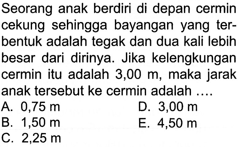 Seorang anak berdiri di depan cermin cekung sehingga bayangan yang terbentuk adalah tegak dan dua kali lebih besar dari dirinya. Jika kelengkungan cermin itu adalah 3,00 m, maka jarak anak tersebut ke cermin adalah ....