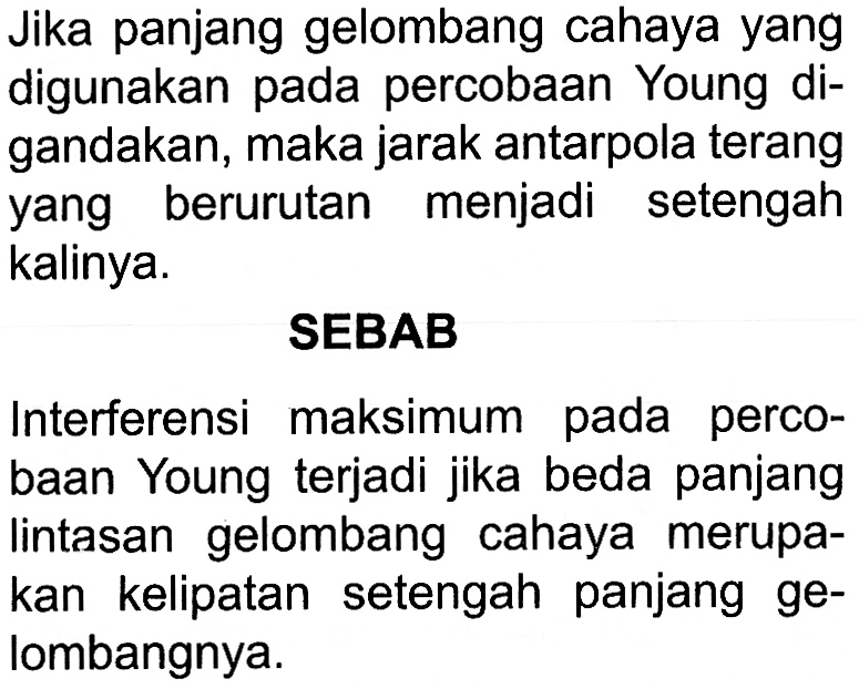 Jika panjang gelombang cahaya yang digunakan pada percobaan Young digandakan, maka jarak antarpola terang yang berurutan menjadi setengah kalinya.SEBABInterferensi maksimum pada percobaan Young terjadi jika beda panjang lintasan gelombang cahaya merupakan kelipatan setengah panjang gelombangnya.