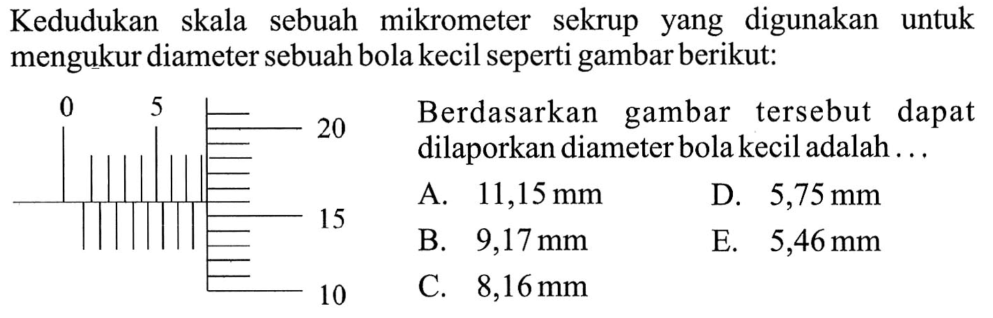 Kedudukan skala sebuah mikrometer sekrup yang digunakan untuk mengukur diameter sebuah bola kecil seperti gambar berikut: 0 5 20 15 10 Berdasarkan gambar tersebut dapat dilaporkan diameter bola kecil adalah ...