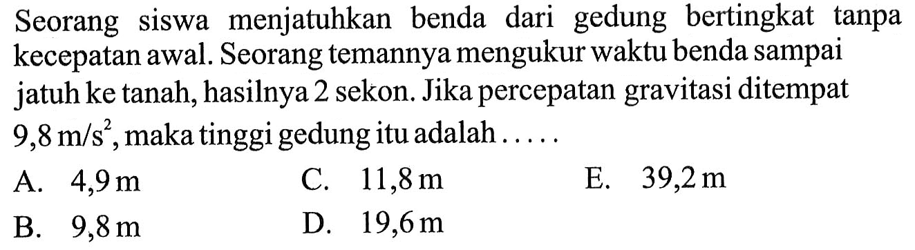 Seorang siswa menjatuhkan benda dari gedung bertingkat tanpa kecepatan awal. Seorang temannya mengukur waktu benda sampai jatuh ke tanah, hasilnya 2 sekon. Jika percepatan gravitasi ditempat 9/8 m/s^2. maka tinggi gedung itu adalah . . . . .