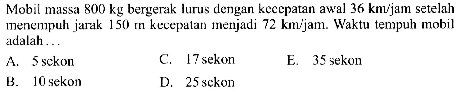Mobil massa 800 kg bergerak lurus dengan kecepatan awal 36 km/jam setelah menempuh jarak 150 m kecepatan menjadi 72 km/jam. Waktu tempuh mobil adalah ...