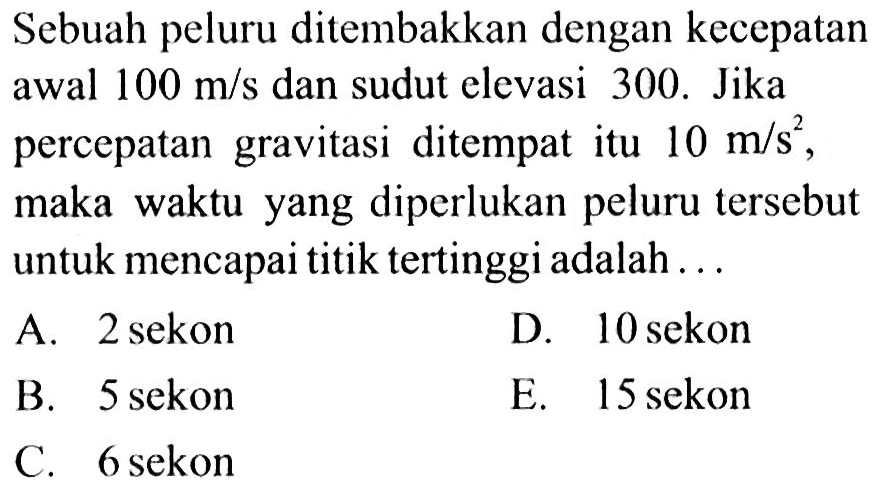 Sebuah peluru ditembakkan dengan kecepatan awal 100 m/s dan sudut elevasi 300. Jika percepatan gravitasi ditempat itu 10 m/s^2, maka waktu yang diperlukan peluru tersebut untuk mencapai titik tertinggi adalah ...