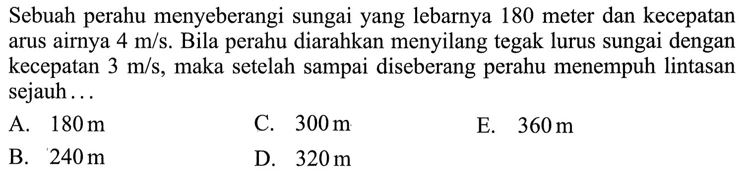 Sebuah perahu menyeberangi sungai yang lebarnya 180 meter dan kecepatan arus airnya  4 m/s . Bila perahu diarahkan menyilang tegak lurus sungai dengan kecepatan  3 m/s , maka setelah sampai diseberang perahu menempuh lintasan sejauh... 