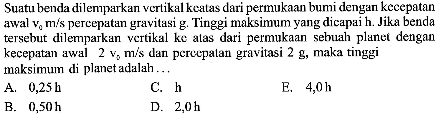 Suatu benda dilemparkan vertikal keatas dari permukaan bumi dengan kecepatan awal v0 m/s percepatan gravitasi g. Tinggi maksimum yang dicapai h. Jika benda tersebut dilemparkan vertikal ke atas dari permukaan sebuah planet dengan kecepatan awal 2 v0 m/s dan percepatan gravitasi 2g, maka tinggi maksimum di planet adalah...
