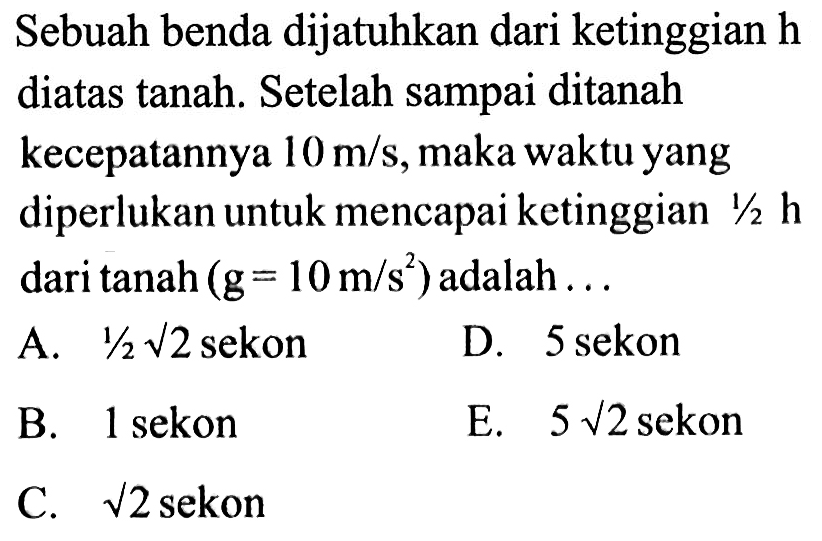 Sebuah benda dijatuhkan dari ketinggian h diatas tanah. Setelah sampai ditanah kecepatannya 10 m/s, maka waktu yang diperlukan untuk mencapai ketinggian 1/2 h dari tanah (g=10 m/s^2) adalah ... 