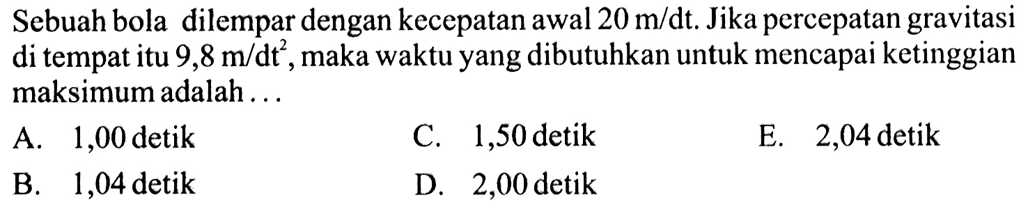 Sebuah bola dilempar dengan kecepatan awal 20 m/dt. Jika percepatan gravitasi di tempat itu 9,8 maka waktu yang dibutuhkan untuk mencapai ketinggian maksimum adalah ...