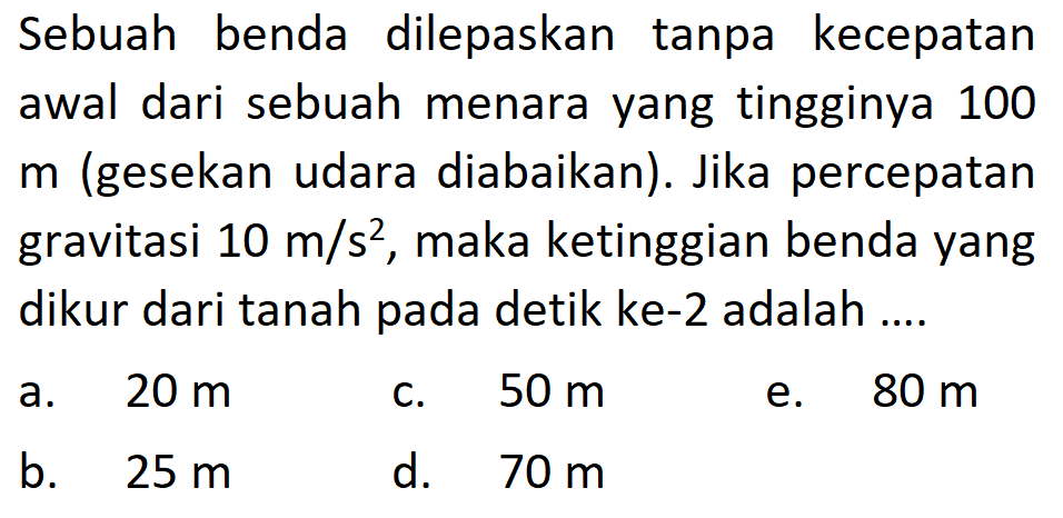 Sebuah benda dilepaskan tanpa kecepatan awal dari sebuah menara yang tingginya 100 m (gesekan udara diabaikan). Jika percepatan gravitasi  10 m/s^2 , maka ketinggian benda yang dikur dari tanah pada detik ke-2 adalah ....