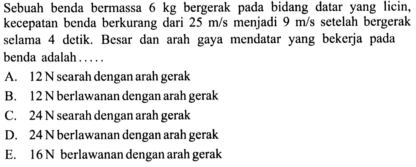 Sebuah benda bermassa 6 kg bergerak pada bidang datar yang licin, kecepatan benda berkurang dari 25 m/s menjadi 9 m/s setelah bergerak selama 4 detik. Besar dan arah gaya mendatar yang bekerja pada benda adalah ....