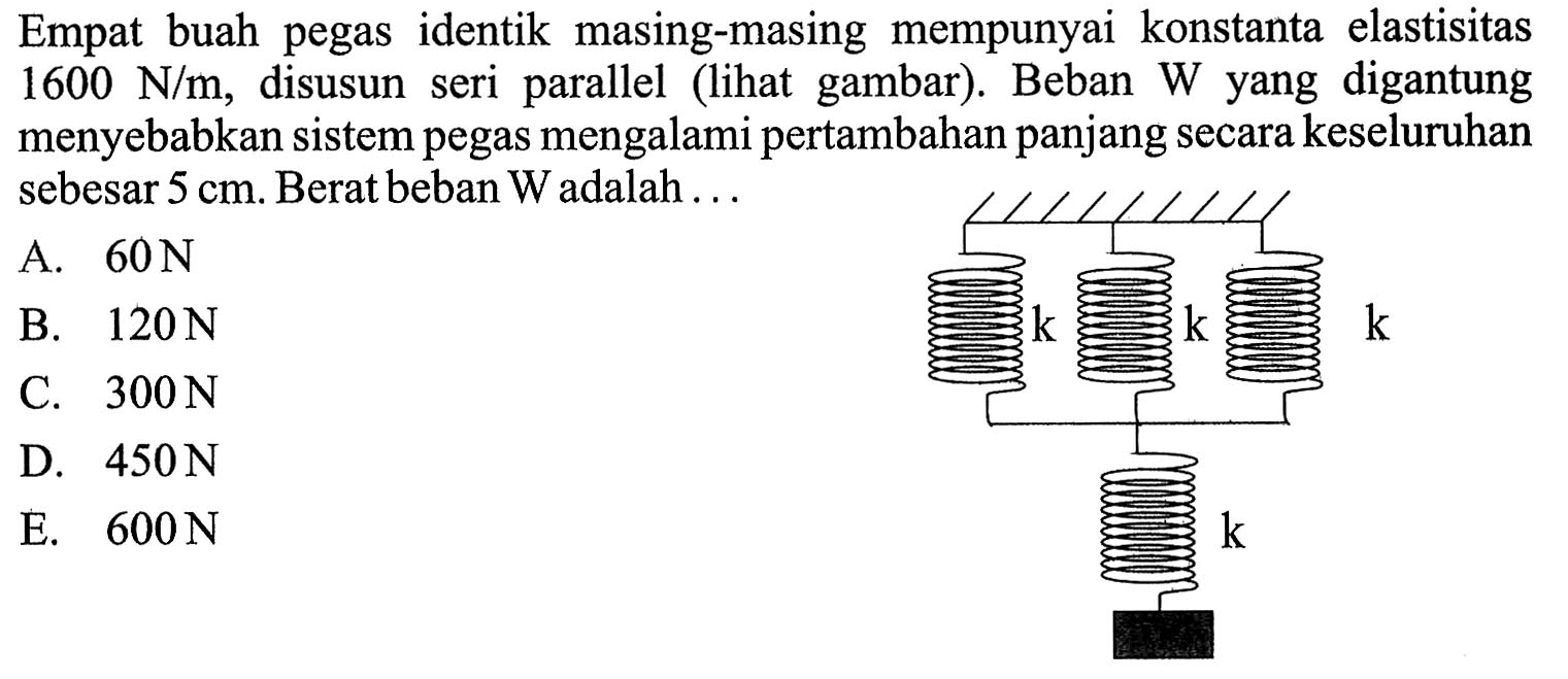 Empat buah pegas identik masing-masing mempunyai konstanta elastisitas 1600 N/m, disusun seri parallel (lihat gambar). Beban W yang digantung menyebabkan sistem pegas mengalamipertambahan panjang secara keseluruhan sebesar 5 cm. Berat beban W adalah . . . k k k k 