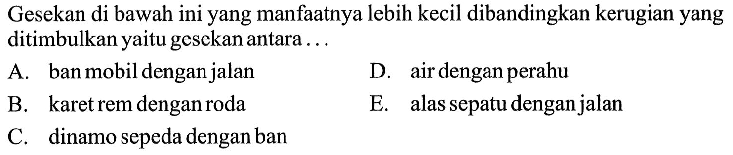Gesekan di bawah ini yang manfaatnya lebih kecil dibandingkan kerugian yang ditimbulkan yaitu gesekan antara ...
A. ban mobil dengan jalan
D. air dengan perahu
B. karet rem dengan roda
E. alas sepatu dengan jalan
C. dinamo sepeda dengan ban