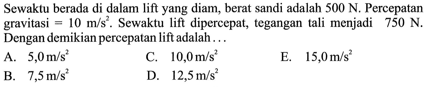 Sewaktu berada di dalam lift yang diam, berat sandi adalah  500 N . Percepatan gravitasi  =10 m / s^(2) . Sewaktu lift dipercepat, tegangan tali menjadi  750 N . Dengan demikian percepatan lift adalah ...
A.  5,0 m / s^(2) 
C.  10,0 m / s^(2) 
E.  15,0 m / s^(2) 
B.  7,5 m / s^(2) 
D.  12,5 m / s^(2) 