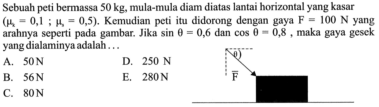 Sebuah peti bermassa  50 kg , mula-mula diam diatas lantai horizontal yang kasar  (mu_(k)=0,1 ; mus=0,5) .  Kemudian peti itu didorong dengan gaya  F=100 N  yang arahnya seperti pada gambar. Jika  sin theta=0,6  dan  cos theta=0,8 , maka gaya gesek yang dialaminya adalah...
A.  50 N 
D.  250 N 
B.  56 N 
E.  280 N 
C.  80 N 