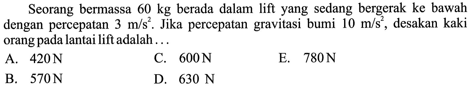 Seorang bermassa  60 kg  berada dalam lift yang sedang bergerak ke bawah dengan percepatan  3 m / s^(2) . Jika percepatan gravitasi bumi  10 m / s^(2) , desakan kaki orang pada lantai lift adalah ...
A.  420 N 
C.  600 N 
E.  780 N 
B.  570 N 
D.  630 N 