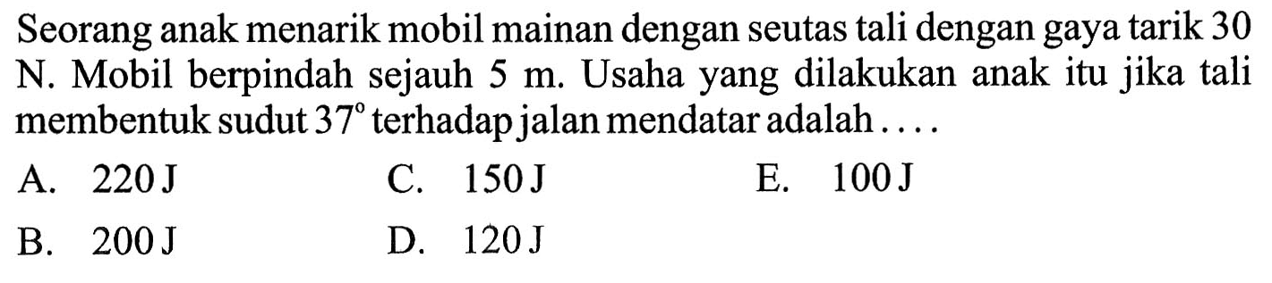 Seorang anak menarik mobil mainan dengan seutas tali dengan gaya tarik 30 N. Mobil berpindah sejauh 5 m. Usaha yang dilakukan anak itu jika tali membentuk sudut 37  terhadap jalan mendatar adalah....
