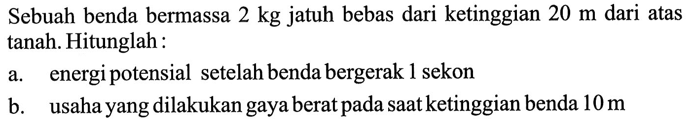 Sebuah benda bermassa 2 kg jatuh bebas dari ketinggian 20 m dari atas tanah. Hitunglah : a. energi potensial setelah benda bergerak 1 sekon b. usaha yang dilakukan gaya berat pada saat ketinggian benda 10 m 