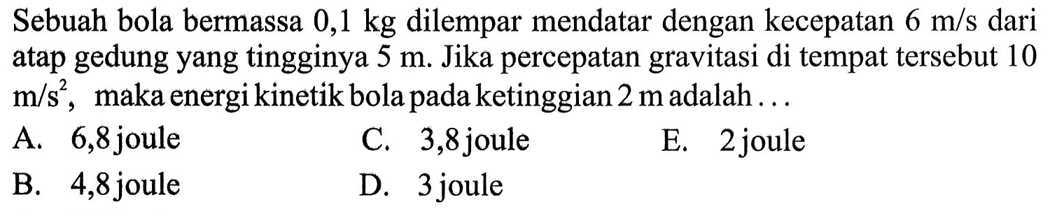 Sebuah bola bermassa  0,1 kg dilempar mendatar dengan kecepatan 6 m/s dari atap gedung yang tingginya 5 m. Jika percepatan gravitasi di tempat tersebut 10 m/s^2, maka energi kinetik bola pada ketinggian 2 m adalah...