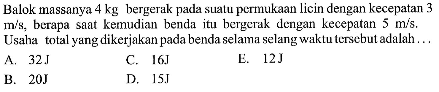 Balok massanya  4 kg  bergerak pada suatu permukaan licin dengan kecepatan 3  m/s, berapa saat kemudian benda itu bergerak dengan kecepatan  5 m/s . Usaha total yang dikerjakan pada benda selama selang waktu tersebut adalah ...