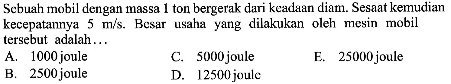 Sebuah mobil dengan massa 1 ton bergerak dari keadaan diam. Sesaat kemudian kecepatannya  5 m/s . Besar usaha yang dilakukan oleh mesin mobil tersebut adalah...