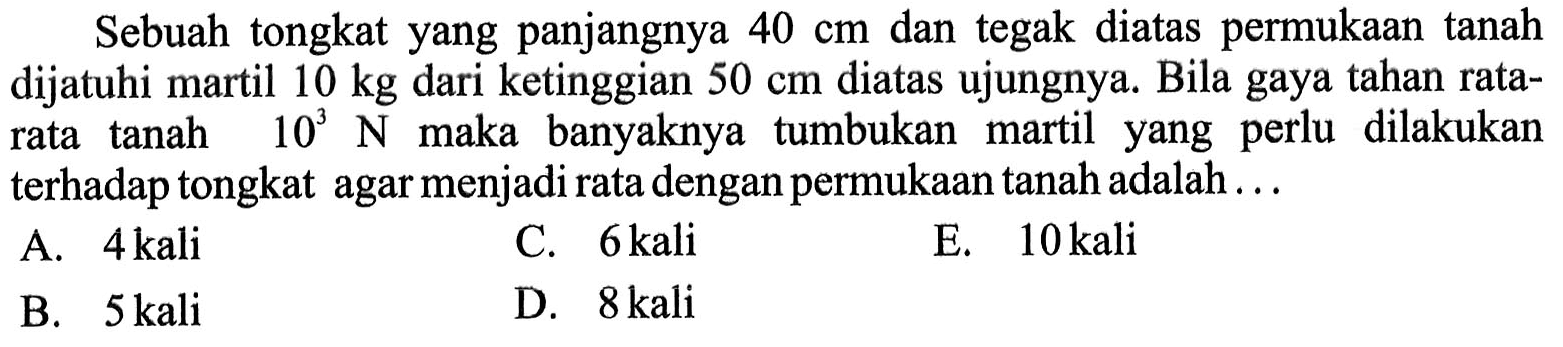 Sebuah tongkat yang panjangnya 40 cm dan tegak diatas permukaan tanah dijatuhi martil 10 kg dari ketinggian 50 cm diatas ujungnya. Bila gaya tahan ratarata tanah 10^3 N maka banyaknya tumbukan martil yang perlu dilakukan terhadap tongkat agar menjadi rata dengan permukaan tanah adalah...