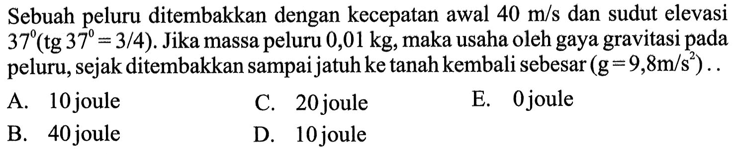 Sebuah peluru ditembakkan dengan kecepatan awal 40 m/s dan sudut elevasi 37(tg 37=3/4). Jika massa peluru 0,01 kg, maka usaha oleh gaya gravitasi pada peluru, sejak ditembakkan sampai jatuh ke tanah kembali sebesar (g=9,8 m/s^2) .