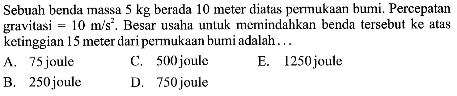 Sebuah benda massa 5 kg berada 10 meter diatas permukaan bumi. Percepatan gravitasi=10 m/s^2. Besar usaha untuk memindahkan benda tersebut ke atas ketinggian 15 meter dari permukaan bumi adalah ...
