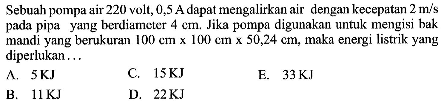 Sebuah pompa air 220 volt, 0,5 A dapat mengalirkan air dengan kecepatan 2 m/s pada pipa yang berdiameter 4 cm. Jika pompa digunakan untuk mengisi bak mandi yang berukuran 100 cm x 100 cm x 50,24 cm, maka energi listrik yang diperlukan ...