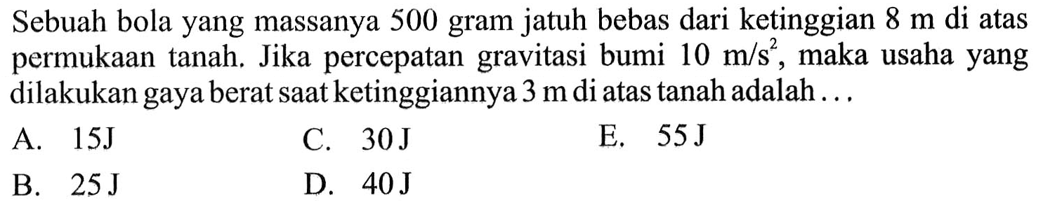 Sebuah bola yang massanya 500 gram jatuh bebas dari ketinggian  8 m  di atas permukaan tanah. Jika percepatan gravitasi bumi  10 m/s^2 , maka usaha yang dilakukan gaya berat saat ketinggiannya  3 m  di atas tanah adalah ...