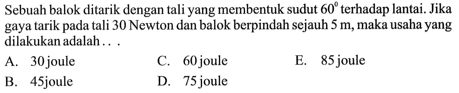 Sebuah balok ditarik dengan tali yang membentuk sudut 60 terhadap lantai. Jika gaya tarik pada tali 30 Newton dan balok berpindah sejauh 5 m, maka usaha yang dilakukan adalah ...