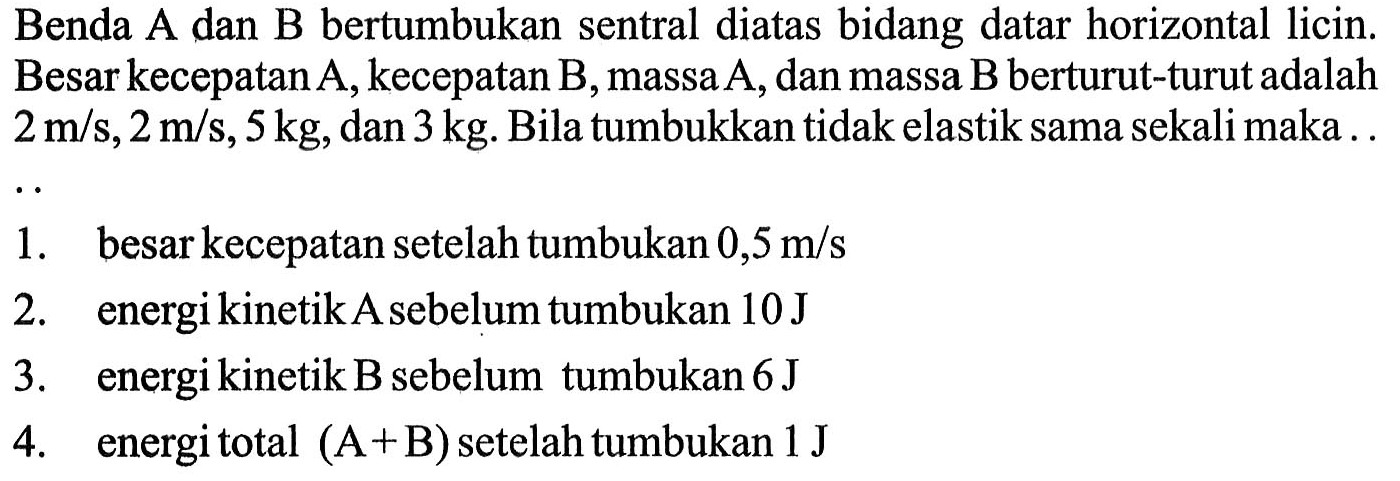 Benda A dan B bertumbukan sentral diatas bidang datar horizontal licin. Besar kecepatan A, kecepatan B, massa A, dan massa B berturut-turut adalah  2 m/s, 2 m/s, 5 kg , dan  3 kg . Bila tumbukkan tidak elastik sama sekali maka .1. besar kecepatan setelah tumbukan  0,5 m/s 2. energi kinetik A sebelum tumbukan  10 J 3. energi kinetik B sebelum tumbukan  6 J 4. energi total  (A+B)  setelah tumbukan  1 J 