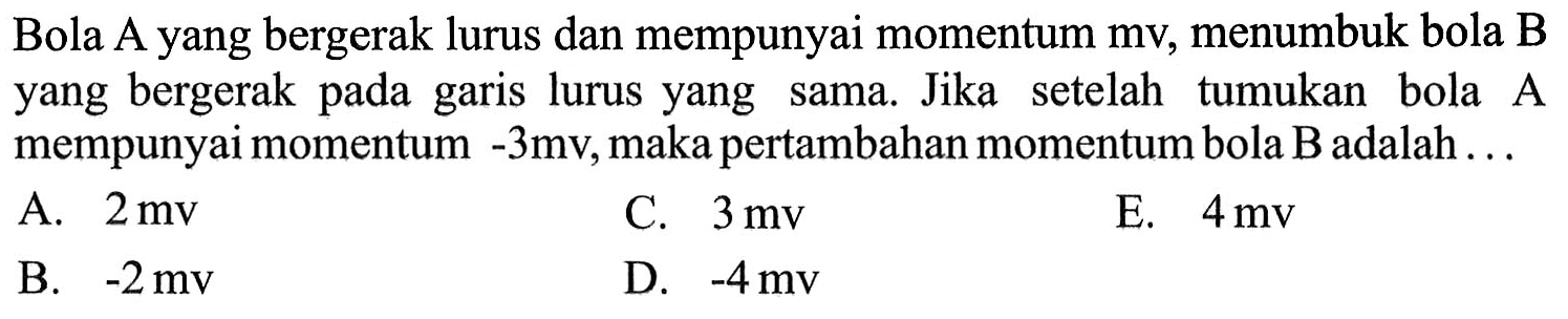 Bola A yang bergerak lurus dan mempunyai momentum mv, menumbuk bola B yang bergerak pada garis lurus yang sama. Jika setelah tumukan bola A mempunyai momentum -3 mv, maka pertambahan momentum bola B adalah ...