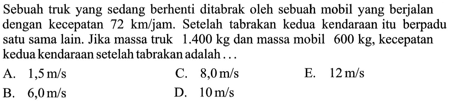 Sebuah truk yang sedang berhenti ditabrak oleh sebuah mobil yang berjalan dengan kecepatan 72 km/jam . Setelah tabrakan kedua kendaraan itu berpadu satu sama lain. Jika massa truk 1.400 kg dan massa mobil 600 kg , kecepatan kedua kendaraan setelah tabrakan adalah ...