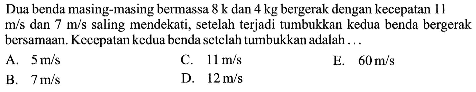 Dua benda masing-masing bermassa 8 k dan 4 kg bergerak dengan kecepatan 11 m/s dan 7 m/s saling mendekati, setelah terjadi tumbukkan kedua benda bergerak bersamaan. Kecepatan kedua benda setelah tumbukkan adalah ...