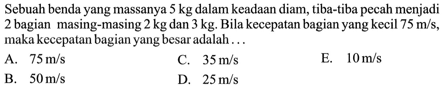 Sebuah benda yang massanya 5 kg dalam keadaan diam, tiba-tiba pecah menjadi 2 bagian masing-masing 2 kg dan 3 kg. Bila kecepatan bagian yang kecil 75 m/s, maka kecepatan bagian yang besar adalah ...